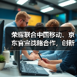 荣耀联合中国移动、京东官宣战略合作,创新渠道模式、推动产业链升级(图1) 荣耀联合中国移动、京东官宣战略合作,创新渠道模式、推动产业链升级(图1)
