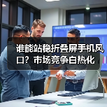 谁能站稳折叠屏手机风口?市场竞争白热化(图4) 谁能站稳折叠屏手机风口?市场竞争白热化(图4)