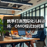 携手打造国际化儿科诊所:OMO模式如何革新医疗服务?(图1) 携手打造国际化儿科诊所:OMO模式如何革新医疗服务?(图1)