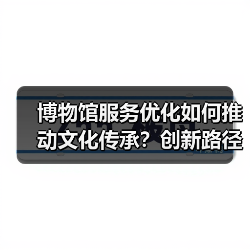博物馆服务优化如何推动文化传承？创新路径解析（图4）