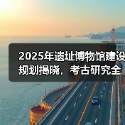 2025年遗址博物馆建设规划揭晓，考古研究全面升级（图3）