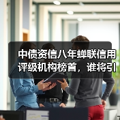 中债资信八年蝉联信用评级机构榜首,谁将引领新标杆?(图2) 中债资信八年蝉联信用评级机构榜首,谁将引领新标杆?(图2)