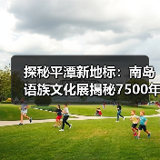 探秘平潭新地标：南岛语族文化展揭秘7500年史前密码