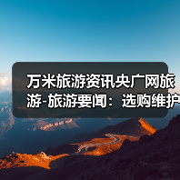 万米旅游资讯央广网旅游-旅游要闻:选购维护与常见问题实用指南(图4) 万米旅游资讯央广网旅游-旅游要闻:选购维护与常见问题实用指南(图4)