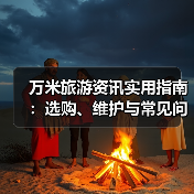 万米旅游资讯实用指南：选购、维护与常见问题解析2026