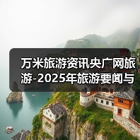 万米旅游资讯央广网旅游-2025年旅游要闻与行业知识全攻略