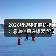 2026旅游资讯踩坑指南：靠谱信息选择要点与注意事项