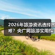 2026年旅游资讯选择困难？央广网旅游实用指南：选购、维护与常见问题解析