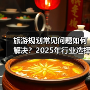 旅游规划常见问题如何解决？2025年行业选择要点与注意事项