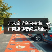 万米旅游资讯指南:央广网旅游要闻选购维护与常见问题解析2026(图3) 万米旅游资讯指南:央广网旅游要闻选购维护与常见问题解析2026(图3)